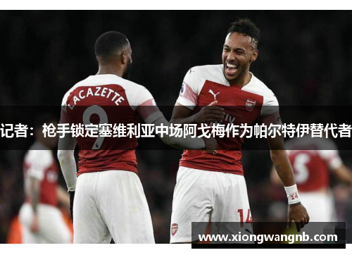 记者：枪手锁定塞维利亚中场阿戈梅作为帕尔特伊替代者