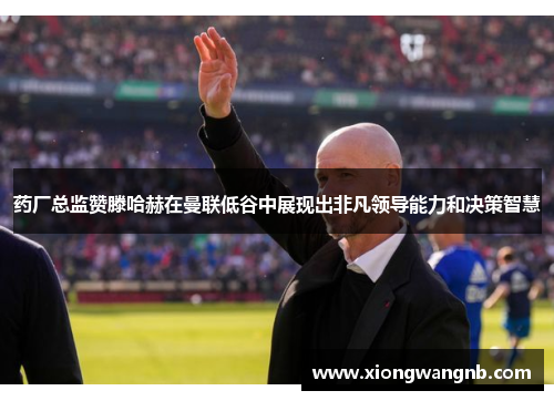 药厂总监赞滕哈赫在曼联低谷中展现出非凡领导能力和决策智慧